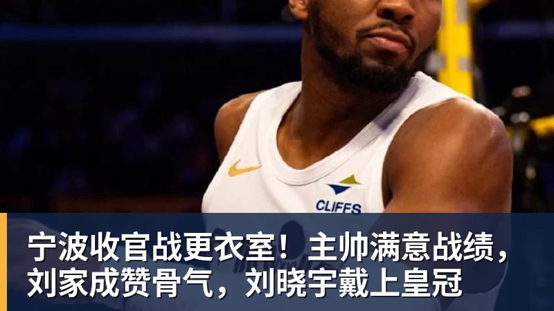 宁波收官战更衣室!主帅满意战绩,刘家成赞骨气,刘晓宇戴上皇冠