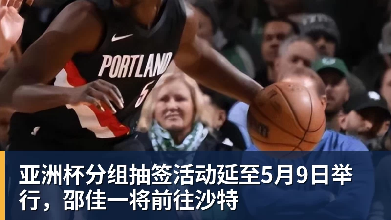 亚洲杯分组抽签活动延至5月9日举行,邵佳一将前往沙特
