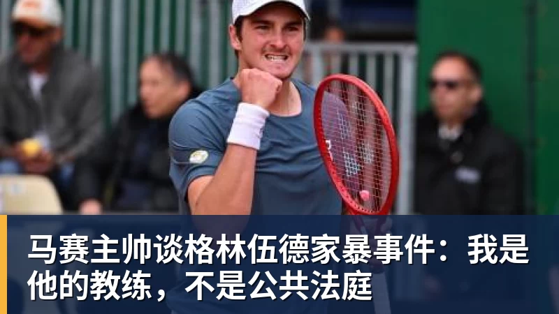马赛主帅谈格林伍德家暴事件:我是他的教练,不是公共法庭