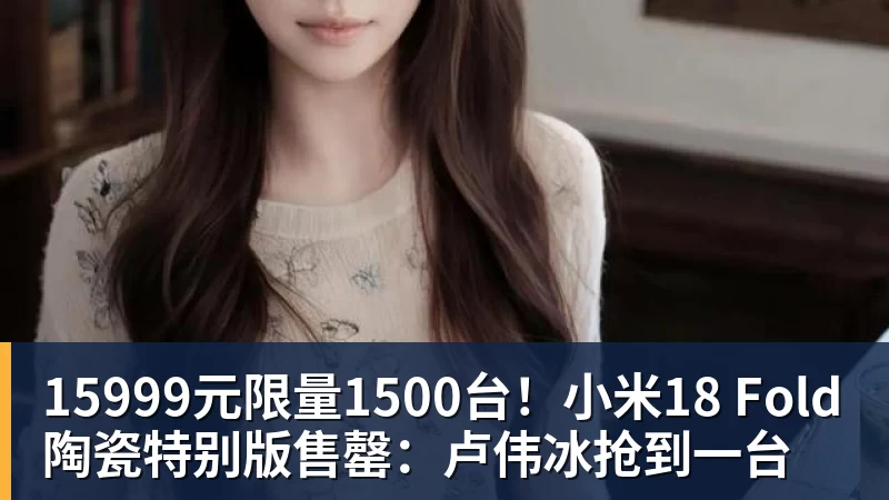 15999元限量1500台！小米18 Fold陶瓷特别版售罄：卢伟冰抢到一台