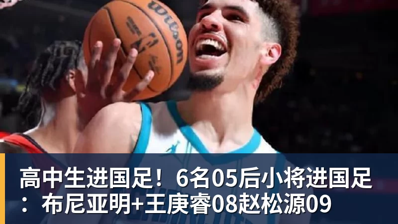 高中生进国足！6名05后小将进国足：布尼亚明+王庚睿08赵松源09