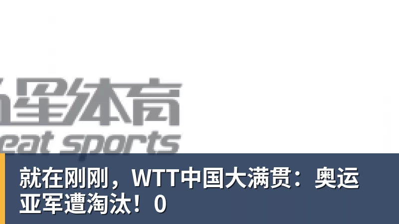 就在刚刚,WTT中国大满贯:奥运亚军遭淘汰!0